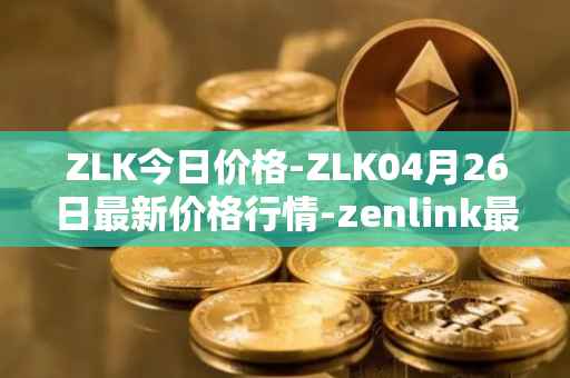 ZLK今日价格-ZLK04月26日最新价格行情-zenlink最新走势消息