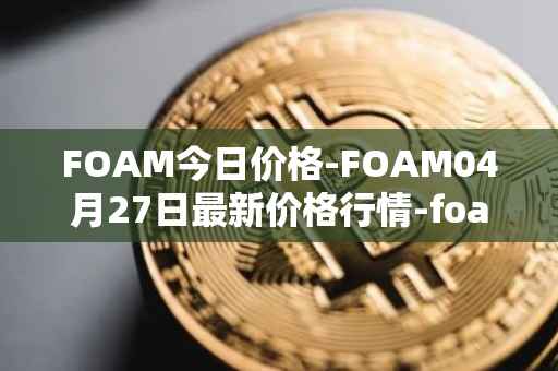 FOAM今日价格-FOAM04月27日最新价格行情-foam最新走势消息