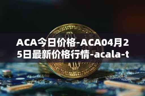 ACA今日价格-ACA04月25日最新价格行情-acala-token最新走势消息