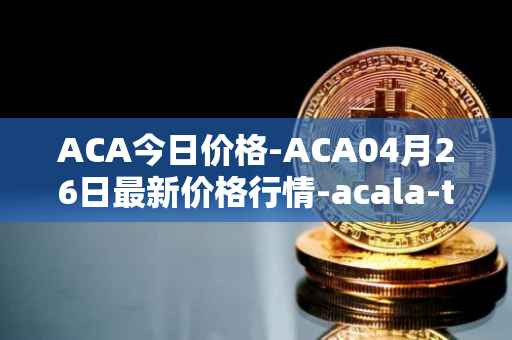 ACA今日价格-ACA04月26日最新价格行情-acala-token最新走势消息