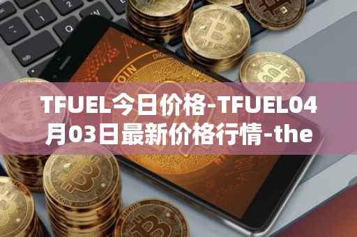 TFUEL今日价格-TFUEL04月03日最新价格行情-thetafuel最新走势消息