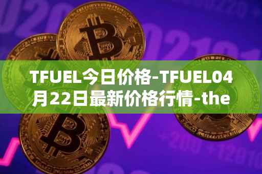 TFUEL今日价格-TFUEL04月22日最新价格行情-thetafuel最新走势消息
