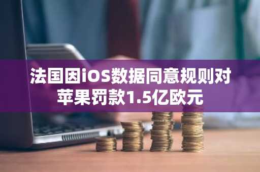 法国因iOS数据同意规则对苹果罚款1.5亿欧元