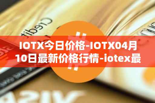 IOTX今日价格-IOTX04月10日最新价格行情-iotex最新走势消息