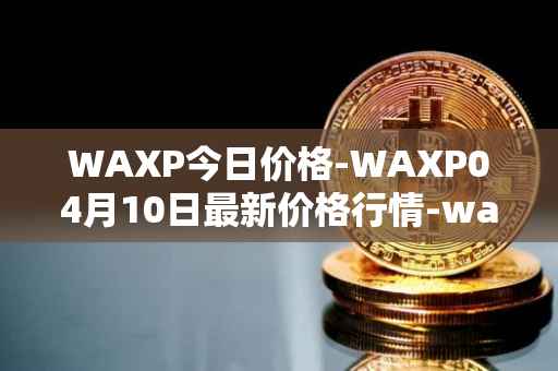 WAXP今日价格-WAXP04月10日最新价格行情-wax最新走势消息
