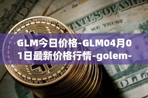 GLM今日价格-GLM04月01日最新价格行情-golem-network-tokens最新走势消息
