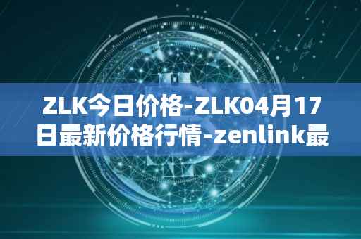 ZLK今日价格-ZLK04月17日最新价格行情-zenlink最新走势消息