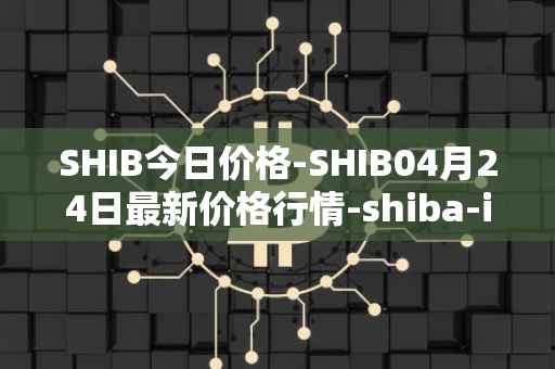 SHIB今日价格-SHIB04月24日最新价格行情-shiba-inu最新走势消息