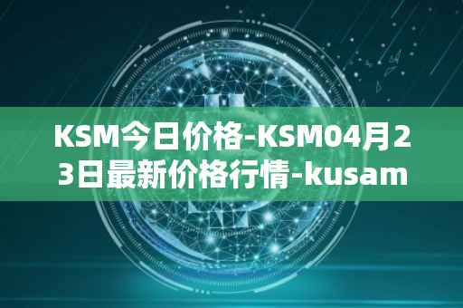 KSM今日价格-KSM04月23日最新价格行情-kusama最新走势消息