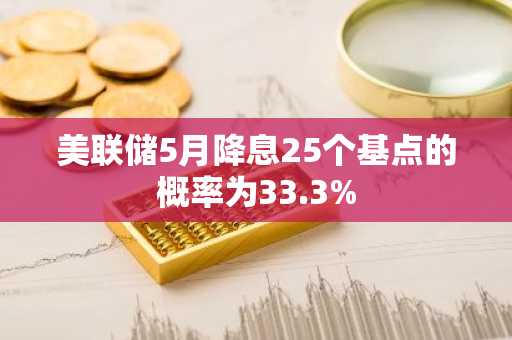 美联储5月降息25个基点的概率为33.3%
