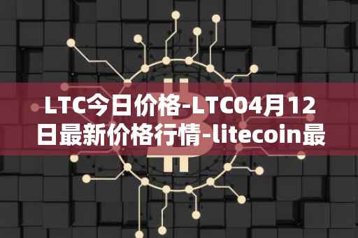 LTC今日价格-LTC04月12日最新价格行情-litecoin最新走势消息