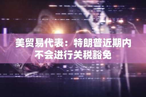 美贸易代表：特朗普近期内不会进行关税豁免