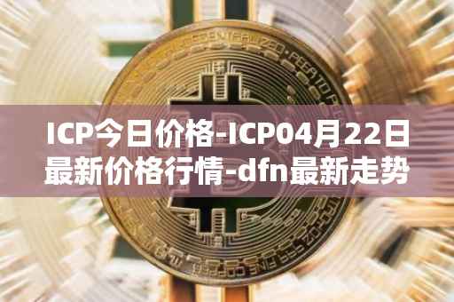 ICP今日价格-ICP04月22日最新价格行情-dfn最新走势消息