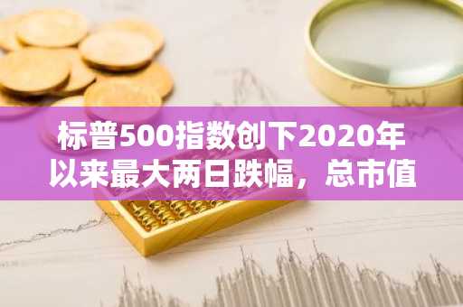 标普500指数创下2020年以来最大两日跌幅，总市值蒸发3.5万亿美元