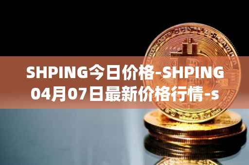 SHPING今日价格-SHPING04月07日最新价格行情-shping最新走势消息