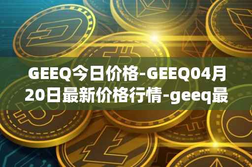 GEEQ今日价格-GEEQ04月20日最新价格行情-geeq最新走势消息