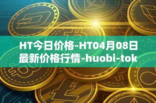 HT今日价格-HT04月08日最新价格行情-huobi-token最新走势消息