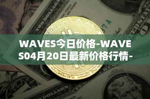 WAVES今日价格-WAVES04月20日最新价格行情-waves最新走势消息