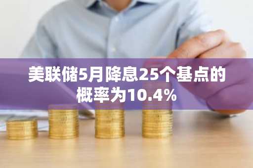 美联储5月降息25个基点的概率为10.4%