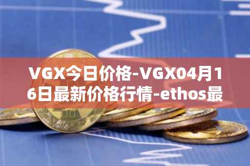 VGX今日价格-VGX04月16日最新价格行情-ethos最新走势消息