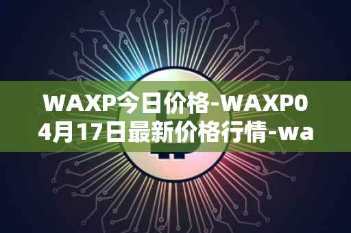 WAXP今日价格-WAXP04月17日最新价格行情-wax最新走势消息