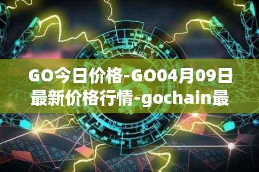 GO今日价格-GO04月09日最新价格行情-gochain最新走势消息