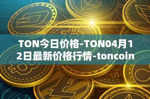 TON今日价格-TON04月12日最新价格行情-toncoin最新走势消息