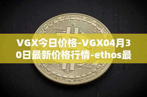 VGX今日价格-VGX04月30日最新价格行情-ethos最新走势消息