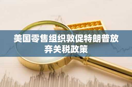 美国零售组织敦促特朗普放弃关税政策