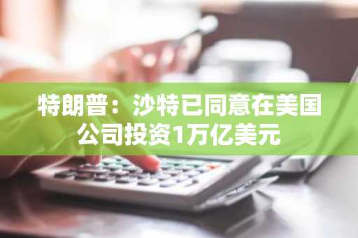 特朗普：沙特已同意在美国公司投资1万亿美元