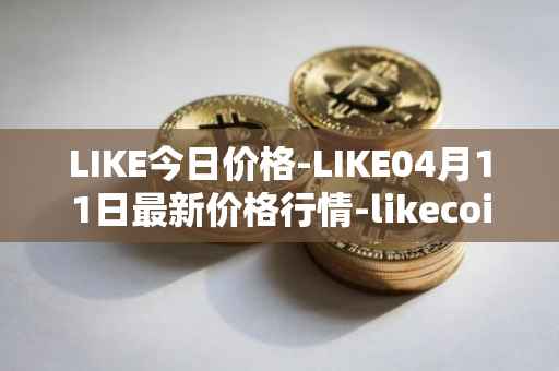 LIKE今日价格-LIKE04月11日最新价格行情-likecoin最新走势消息