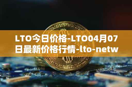 LTO今日价格-LTO04月07日最新价格行情-lto-network最新走势消息