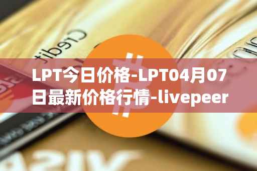 LPT今日价格-LPT04月07日最新价格行情-livepeer最新走势消息