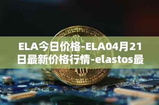 ELA今日价格-ELA04月21日最新价格行情-elastos最新走势消息