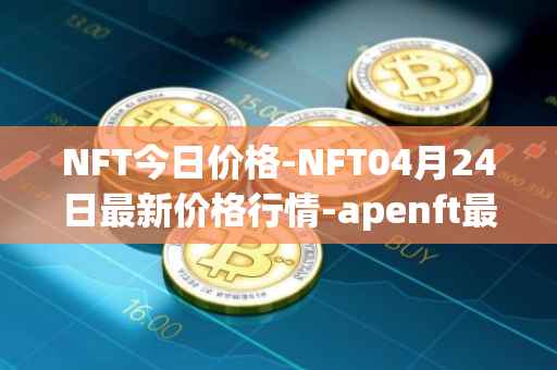 NFT今日价格-NFT04月24日最新价格行情-apenft最新走势消息