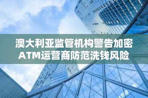 澳大利亚监管机构警告加密ATM运营商防范洗钱风险