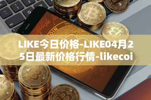 LIKE今日价格-LIKE04月25日最新价格行情-likecoin最新走势消息