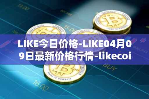 LIKE今日价格-LIKE04月09日最新价格行情-likecoin最新走势消息