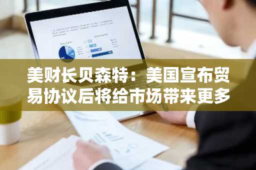 美财长贝森特：美国宣布贸易协议后将给市场带来更多确定性