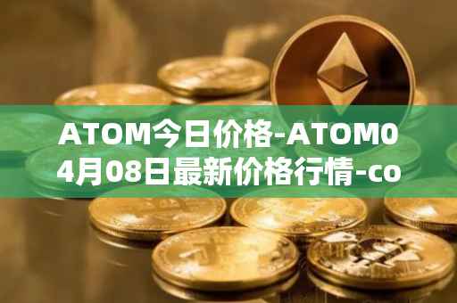 ATOM今日价格-ATOM04月08日最新价格行情-cosmos最新走势消息