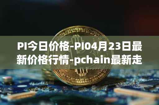 PI今日价格-PI04月23日最新价格行情-pchain最新走势消息