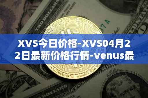 XVS今日价格-XVS04月22日最新价格行情-venus最新走势消息