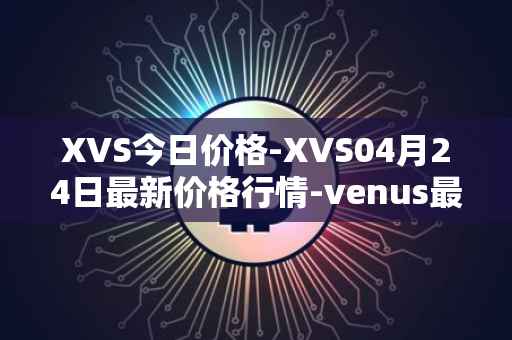 XVS今日价格-XVS04月24日最新价格行情-venus最新走势消息