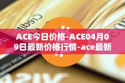 ACE今日价格-ACE04月09日最新价格行情-ace最新走势消息