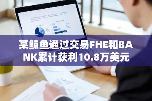 某鲸鱼通过交易FHE和BANK累计获利10.8万美元