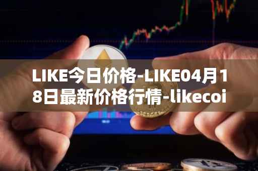 LIKE今日价格-LIKE04月18日最新价格行情-likecoin最新走势消息