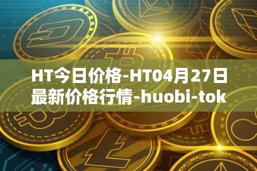 HT今日价格-HT04月27日最新价格行情-huobi-token最新走势消息