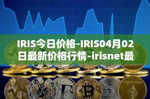 IRIS今日价格-IRIS04月02日最新价格行情-irisnet最新走势消息