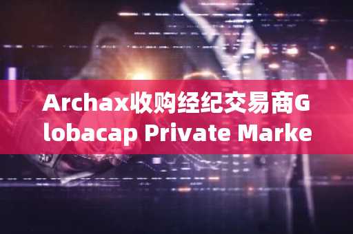 Archax收购经纪交易商Globacap Private Markets，计划在美国提供代币化资产