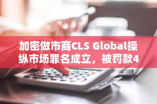 加密做市商CLS Global操纵市场罪名成立，被罚款42.5万美元并禁止与美方业务往来